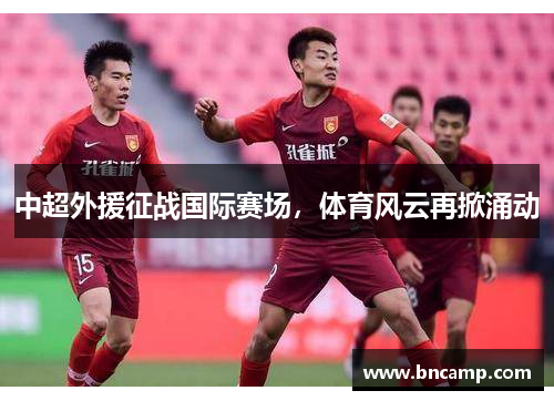 中超外援征战国际赛场，体育风云再掀涌动