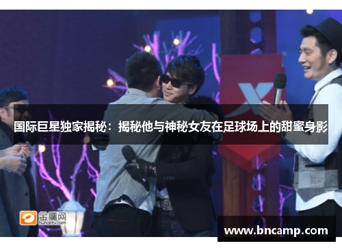 国际巨星独家揭秘：揭秘他与神秘女友在足球场上的甜蜜身影